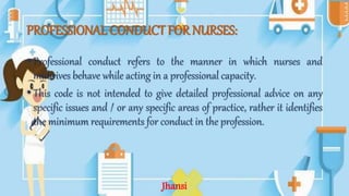 PROFESSIONAL CONDUCT FOR NURSES:
• Professional conduct refers to the manner in which nurses and
midwives behave while acting in a professional capacity.
• This code is not intended to give detailed professional advice on any
specific issues and / or any specific areas of practice, rather it identifies
the minimum requirements for conduct in the profession.
Jhansi
 