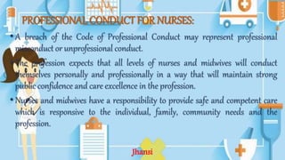 PROFESSIONAL CONDUCT FOR NURSES:
•A breach of the Code of Professional Conduct may represent professional
misconduct or unprofessional conduct.
•The profession expects that all levels of nurses and midwives will conduct
themselves personally and professionally in a way that will maintain strong
public confidence and care excellence in the profession.
•Nurses and midwives have a responsibility to provide safe and competent care
which is responsive to the individual, family, community needs and the
profession.
Jhansi
 