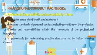 PROFESSIONAL CONDUCT FOR NURSES:
•1. Professional Responsibility and accountability - Nurse
1.1 Appreciates sense of self-worth and nurtures it
1.2 Maintains standards of personal conduct reflecting credit upon the profession
1.3 Carries out responsibilities within the framework of the professional
boundaries
1.4 Is accountable for maintaining practice standards set by Indian Nursing
Council
Jhansi
 
