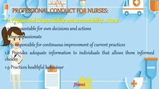 PROFESSIONAL CONDUCT FOR NURSES:
•1. Professional Responsibility and accountability - Nurse
1.5 Is accountable for own decisions and actions
1.6 Is compassionate
1.7 Is responsible for continuous improvement of current practices
1.8 Provides adequate information to individuals that allows them informed
choices
1.9 Practices healthful behaviour
Jhansi
 