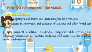 PROFESSIONAL CONDUCT FOR NURSES:
5. Management - Nurse
5.1 Ensures appropriate allocation and utilization of available resources
5.2 Participates in supervision and education of students and other formal care
providers
5.3 Uses judgment in relation to individual competence while accepting and
delegating responsibility 5.4 Facilitates conductive work culture in order to achieve
institutional objectives
Jhansi
 