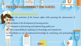 PROFESSIONAL CONDUCT FOR NURSES:
• 6. Professional Advancement -Nurse
6.1Ensures the protection of the human rights while pursuing the advancement of
knowledge
6.2 Contributes to the development of nursing practice
6.3 Participates in determining and implementing quality care
6.4 Takes responsibility for updating own knowledge and competencies
6.5 Contributes to core of professional knowledge by conducting and participating in
research
Jhansi
 