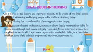 LEGAL ISSUES IN NURSING
• As a nurse, it has become an important necessity to be aware of the legal aspects
associated with caring and helping people in the healthcare industry today.
• The first nursing law created was that of nursing registration in 1903.
• Liability: As an educated professional, nurses are always legally responsible or liable for
their action. Although each person is legally responsible for his or her own actions, there
are also situations in which a person or organization may be held liable for actions taken
by others. Some of the liabilities are personal, employers, supervisors etc.
Jhansi
 