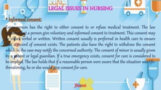 LEGAL ISSUES IN NURSING
•Informedconsent:
Every person has the right to either consent to or refuse medical treatment. The law
requires that a person give voluntary and informed consent to treatment. This consent may
be either verbal or written. Written consent usually is preferred in health care to ensure
that a record of consent exists. The patients also have the right to withdraw the consent
which in the case may notify the concerned authority. The consent of minor is usually given
by a parent or legal guardian. If a true emergency exists, consent for care is considered to
be implied. The law holds that if a reasonable person were aware that the situation was life-
threatening, he or she would give consent for care.
Jhansi
 