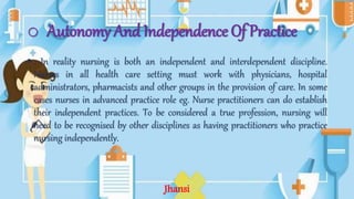 o Autonomy And Independence Of Practice
• : In reality nursing is both an independent and interdependent discipline.
Nurses in all health care setting must work with physicians, hospital
administrators, pharmacists and other groups in the provision of care. In some
cases nurses in advanced practice role eg. Nurse practitioners can do establish
their independent practices. To be considered a true profession, nursing will
need to be recognised by other disciplines as having practitioners who practice
nursing independently.
Jhansi
 