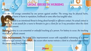 LEGAL ISSUES IN NURSING
• Torts:
Torts are civil wrongs committed by one person against another. The wrong may be physical harm,
psychological harm or harm to reputation, livelihood or some other less tangible value.
Assault: Assault is an intentional threat to bring about harmful or offensive contact. No actual contact is
necessary. It is an assault for a nurse to threaten to give a client for an X-ray procedure when the client
has refused consent.
Battery: Battery is a un-consented or unlawful touching of a person. For battery to occur, the touching
must occur without consent.
False imprisonment: The tort of false imprisonment occurs with unjustified restraining of a person
without a legal warrant. For example, this occurs when nurses restrain a client in a bounded area to keep
the person away from freedom.
Jhansi
 