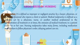 LEGAL ISSUES IN NURSING
•Malpractice: It is defined as improper or negligent practice by a lawyer, physician, or
another professional who injures a client or patient. Medical malpractice is defined as a
wrongful act by a physician, nurse, or another medical professional in the
administration of treatment or at times, the omission of medical treatment, to a patient
under his or her care. Nursing malpractice takes many forms, including medication
errors, failure to follow physician’s order, delaying patient care etc.
Jhansi
 