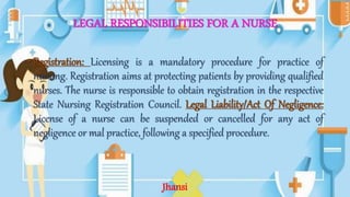 LEGAL RESPONSIBILITIES FOR A NURSE
• Registration: Licensing is a mandatory procedure for practice of
nursing. Registration aims at protecting patients by providing qualified
nurses. The nurse is responsible to obtain registration in the respective
State Nursing Registration Council. Legal Liability/Act Of Negligence:
License of a nurse can be suspended or cancelled for any act of
negligence or mal practice, following a specified procedure.
Jhansi
 