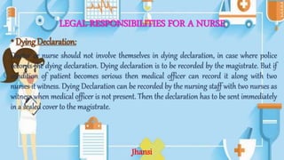 LEGAL RESPONSIBILITIES FOR A NURSE
•Dying Declaration:
Doctor or nurse should not involve themselves in dying declaration, in case where police
records the dying declaration. Dying declaration is to be recorded by the magistrate. But if
condition of patient becomes serious then medical officer can record it along with two
nurses it witness. Dying Declaration can be recorded by the nursing staff with two nurses as
witness when medical officer is not present. Then the declaration has to be sent immediately
in a sealed cover to the magistrate.
Jhansi
 