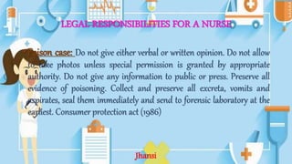 LEGAL RESPONSIBILITIES FOR A NURSE
•Poison case: Do not give either verbal or written opinion. Do not allow
to take photos unless special permission is granted by appropriate
authority. Do not give any information to public or press. Preserve all
evidence of poisoning. Collect and preserve all excreta, vomits and
aspirates, seal them immediately and send to forensic laboratory at the
earliest. Consumer protection act (1986)
Jhansi
 