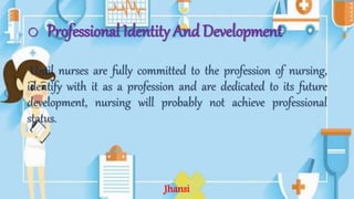 o Professional Identity And Development
Until nurses are fully committed to the profession of nursing,
identify with it as a profession and are dedicated to its future
development, nursing will probably not achieve professional
status.
Jhansi
 