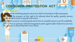 CONSUMER PROTECTION ACT
• Objectives of CPA
• To prevent the marketing of goods and services which are hazardous to life and property.
• To protect the consumer on their right to be informed about the quality, quantity, potency,
purity, standard and price of goods and services.
• The right to access to a variety of goods and services at competitive prices as per the availability.
• The right to use grievance redressal management system against unfair trade/service practices.
The consumer is assured that their voice is heard.
Jhansi
 