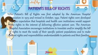 PATIENTS BILL OF RIGHTS
• The Patient's Bill of Rights was first adopted by the American Hospital
Association in 1973 and revised in October, 1992. Patient rights were developed
with the expectation that hospitals and health care institutions would support
these rights in the interest of delivering effective patient care. The American
Hospital Association encourages institutions to translate and/or simplify the bill
of rights to meet the needs of their specific patient populations and to make
patient rights and responsibilities understandable to patients and their families.
Jhansi
 