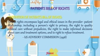 PATIENTS BILL OF RIGHTS
• DEFINITIONOF PATIENT’S BILLOF RIGHTS:
Patient rights encompass legal and ethical issues in the provider- patient
relationship, including a person’s right to privacy, the right to quality
medical care without prejudicies, the right to make informed decisions
about care and treatment options, and to right to refuse treatment.
- US ADVISORY COMMISSION (1998)
Jhansi
 
