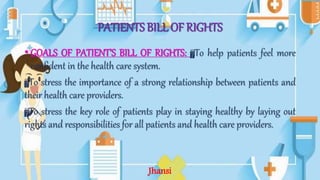PATIENTS BILL OF RIGHTS
• GOALS OF PATIENT’S BILL OF RIGHTS: To help patients feel more
confident in the health care system.
To stress the importance of a strong relationship between patients and
their health care providers.
To stress the key role of patients play in staying healthy by laying out
rights and responsibilities for all patients and health care providers.
Jhansi
 