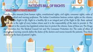 PATIENTS BILL OF RIGHTS
• WHAT ARE PATIENTS RIGHTS?
Patients rights emanate from human rights, constitutional rights, civil rights, consumer rights, codes of
ethics of medical and nursing profession. The Indian Constitution bestows certain rights on the citizens.
One of them is Right to life. Right to a healthy life is an integral part of the Right to life. Basic optimal
health care is the right of every Indian citizen and it is the responsibility of the state to provide it. The
Government in the country has legislated certain laws to protect the citizens. Some of these are, The Drugs
and Cosmetics Act, The Medical Council Act and The Consumer Protection Act. The codes of ethics of
medical and nursing councils define the duties of the doctors and nurses towards the patients. Thus these
duties form the basis of patient’s rights.
Jhansi
 