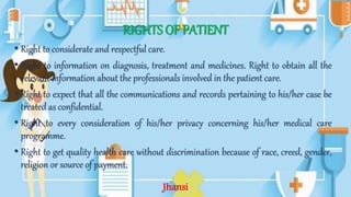 RIGHTS OF PATIENT
• Right to considerate and respectful care.
• Right to information on diagnosis, treatment and medicines. Right to obtain all the
relevant information about the professionals involved in the patient care.
• Right to expect that all the communications and records pertaining to his/her case be
treated as confidential.
• Right to every consideration of his/her privacy concerning his/her medical care
programme.
• Right to get quality health care without discrimination because of race, creed, gender,
religion or source of payment.
Jhansi
 