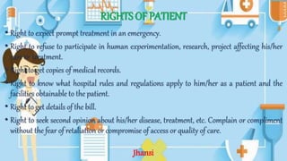 RIGHTS OF PATIENT
• Right to expect prompt treatment in an emergency.
• Right to refuse to participate in human experimentation, research, project affecting his/her
care or treatment.
• Right to get copies of medical records.
• Right to know what hospital rules and regulations apply to him/her as a patient and the
facilities obtainable to the patient.
• Right to get details of the bill.
• Right to seek second opinion about his/her disease, treatment, etc. Complain or compliment
without the fear of retaliation or compromise of access or quality of care.
Jhansi
 