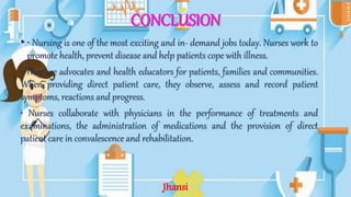 CONCLUSION
• • Nursing is one of the most exciting and in- demand jobs today. Nurses work to
promote health, prevent disease and help patients cope with illness.
• They are advocates and health educators for patients, families and communities.
When providing direct patient care, they observe, assess and record patient
symptoms, reactions and progress.
• Nurses collaborate with physicians in the performance of treatments and
examinations, the administration of medications and the provision of direct
patient care in convalescence and rehabilitation.
Jhansi
 