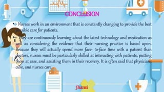 CONCLUSION
• • Nurses work in an environment that is constantly changing to provide the best
possible care for patients.
• • They are continuously learning about the latest technology and medication as
well as considering the evidence that their nursing practice is based upon.
Because they will actually spend more face- to-face time with a patient than
doctors, nurses must be particularly skilled at interacting with patients, putting
them at ease, and assisting them in their recovery. It is often said that physicians
cure, and nurses care.
Jhansi
 