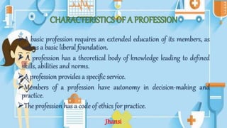 CHARACTERISTICS OF A PROFESSION
A basic profession requires an extended education of its members, as
well as a basic liberal foundation.
 A profession has a theoretical body of knowledge leading to defined
skills, abilities and norms.
A profession provides a specific service.
Members of a profession have autonomy in decision-making and
practice.
The profession has a code of ethics for practice.
Jhansi
 