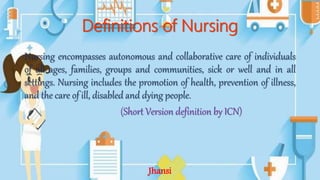 Definitions of Nursing
Nursing encompasses autonomous and collaborative care of individuals
of all ages, families, groups and communities, sick or well and in all
settings. Nursing includes the promotion of health, prevention of illness,
and the care of ill, disabled and dying people.
(Short Version definition by ICN)
Jhansi
 