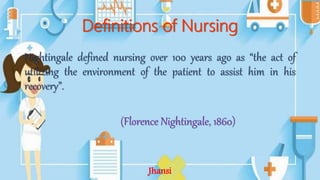 Definitions of Nursing
Nightingale defined nursing over 100 years ago as “the act of
utilizing the environment of the patient to assist him in his
recovery”.
(Florence Nightingale, 1860)
Jhansi
 