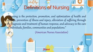 Definitions of Nursing
“Nursing is the protection, promotion, and optimization of health and
abilities, prevention of illness and injury, alleviation of suffering through
the diagnosis and treatment of human response, and advocacy in the care
of individuals, families, communities and populations.”
(American Nurses Association)
Jhansi
 