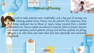 Concepts of Nursing
Stress:
Nurses work to make patients more comfortable, and a big part of nursing care
includes reducing patient stress. Nurses care for patients who experience stress
from being weakened due to illness or injury, being removed from a familiar
environment etc. Nurses explain procedures to patients, listen to patient concerns
and answer questions, protect patients' privacy and ask how patients are feeling.
The goal is to calm them and make them feel more physically and emotionally
comfortable.
Jhansi
 