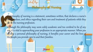 Philosophy of Nursing
A philosophy of nursing is a statement, sometimes written, that declares a nurse’s
beliefs, values, and ethics regarding their care and treatment of patients while they
are in the nursing profession.
Although the philosophy may seem solely academic and too cerebral to be of any
use, it is vital to approaching your profession in an appropriate manner. When you
develop a personal philosophy of nursing, it benefits your career and the lives of
the people you provide care to and their families.
Jhansi
 