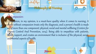 Philosophy of Nursing
 Compassion:
Compassion, in my opinion, is a must-have quality when it comes to nursing. A
nurse without compassion treats only the diagnosis, and a person’s health is made
up of more than one component: physical, social and mental wellbeing (Centers for
Disease Control And Prevention, 2014). Being able to empathize with patients,
builds rapport, and creates an environment that is inclusive of the physical, social,
and mental aspects of health.
Jhansi
 