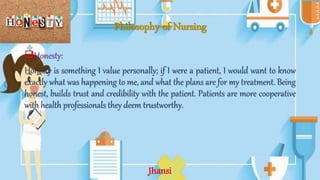 Philosophy of Nursing
Honesty:
Honesty is something I value personally; if I were a patient, I would want to know
exactly what was happening to me, and what the plans are for my treatment. Being
honest, builds trust and credibility with the patient. Patients are more cooperative
with health professionals they deem trustworthy.
Jhansi
 