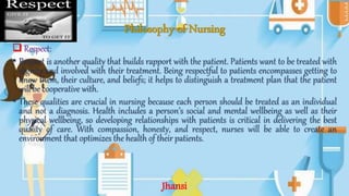 Philosophy of Nursing
 Respect:
• Respect is another quality that builds rapport with the patient. Patients want to be treated with
dignity and involved with their treatment. Being respectful to patients encompasses getting to
know them, their culture, and beliefs; it helps to distinguish a treatment plan that the patient
will be cooperative with.
• These qualities are crucial in nursing because each person should be treated as an individual
and not a diagnosis. Health includes a person’s social and mental wellbeing as well as their
physical wellbeing, so developing relationships with patients is critical in delivering the best
quality of care. With compassion, honesty, and respect, nurses will be able to create an
environment that optimizes the health of their patients.
Jhansi
 