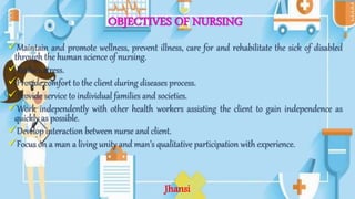 OBJECTIVES OF NURSING
Maintain and promote wellness, prevent illness, care for and rehabilitate the sick of disabled
through the human science of nursing.
Reduce stress.
Provide comfort to the client during diseases process.
Provide service to individual families and societies.
Work independently with other health workers assisting the client to gain independence as
quickly as possible.
Develop interaction between nurse and client.
Focus on a man a living unity and man’s qualitative participation with experience.
Jhansi
 