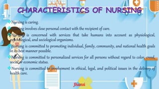 CHARACTERISTICS OF NURSING
Nursing is caring.
Nursing involves close personal contact with the recipient of care.
Nursing is concerned with services that take humans into account as physiological,
psychological, and sociological organisms.
Nursing is committed to promoting individual, family, community, and national health goals
in its best manner possible.
Nursing is committed to personalized services for all persons without regard to color, creed,
social or economic status.
Nursing is committed to involvement in ethical, legal, and political issues in the delivery of
health care.
Jhansi
 