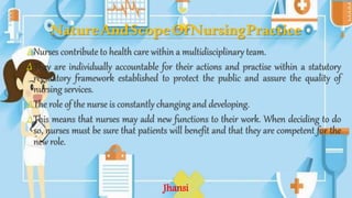 NatureAndScopeOfNursingPractice
∆Nurses contribute to health care within a multidisciplinary team.
∆They are individually accountable for their actions and practise within a statutory
regulatory framework established to protect the public and assure the quality of
nursing services.
∆The role of the nurse is constantly changing and developing.
∆This means that nurses may add new functions to their work. When deciding to do
so, nurses must be sure that patients will benefit and that they are competent for the
new role.
Jhansi
 