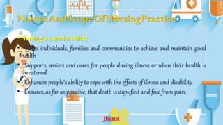 NatureAndScopeOfNursingPractice
• Nursing is a service which:
• • Helps individuals, families and communities to achieve and maintain good
health
• • Supports, assists and cares for people during illness or when their health is
threatened
• • Enhances people's ability to cope with the effects of illness and disability
• • Ensures, as far as possible, that death is dignified and free from pain.
Jhansi
 