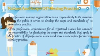 NatureAndScopeOfNursingPractice
A professional nursing organization has a responsibility to its members
and to the public it serves to develop the scope and standards of its
profession’s practice.
As the professional organization for all registered nurses, has assumed
the responsibility for developing the scope and standards that apply to
the practice of all professional nurses and serve as a template for nursing
specialty practice.
Jhansi
 