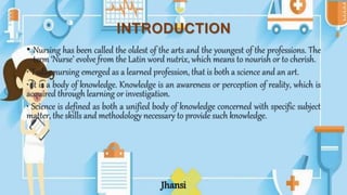 INTRODUCTION
• Nursing has been called the oldest of the arts and the youngest of the professions. The
term ‘Nurse’ evolve from the Latin word nutrix, which means to nourish or to cherish.
• Today nursing emerged as a learned profession, that is both a science and an art.
• It is a body of knowledge. Knowledge is an awareness or perception of reality, which is
acquired through learning or investigation.
• Science is defined as both a unified body of knowledge concerned with specific subject
matter, the skills and methodology necessary to provide such knowledge.
Jhansi
 