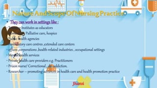 NatureAndScopeOfNursingPractice
• They can work in settings like :
• Training Institutes as educators
• Home care , Palliative care, hospice
• Public health agencies
• Ambulatory care centres ,extended care centers
• 0ffices ,corporations ,health-related industries , occupational settings
• Mental health services
• Private health care providers e.g. Practitioners
• Prison nurse/ Correctional , de- addiction.
• Researcher – promoting advances in health care and health promotion practice
Jhansi
 
