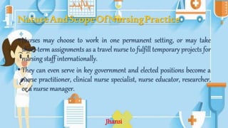 NatureAndScopeOfNursingPractice
• Nurses may choose to work in one permanent setting, or may take
short-term assignments as a travel nurse to fulfill temporary projects for
nursing staff internationally.
• They can even serve in key government and elected positions become a
nurse practitioner, clinical nurse specialist, nurse educator, researcher,
or a nurse manager.
Jhansi
 