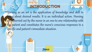 •Nursing as an art is the application of knowledge and skill to
bring about desired results. It is an individual action. Nursing
art is carried out by the nurse in an one-to-one relationship with
the patient and constitutes the nurse’s conscious responses to a
specific and patient’s immediate situation.
Jhansi
INTRODUCTION
 