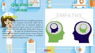 QUALITIES OF
NURSE
3.Empathy:
Great nurses have empathy for the pain and suffering of patients.
They are able to feel compassion and provide comfort. But be
prepared for the occasional bout of compassion fatigue; it
happens to the greatest of nurses. Learn how to recognize the
symptoms and deal with it efficiently. Patients look to nurses as
their advocates — the softer side of hospital bureaucracy. Being
sympathetic to the patient’s hospital experience can go a long way
in terms of improving patient care. Sometimes, an empathetic
nurse is all patients have to look forward to.
Jhansi
 