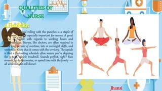 QUALITIES OF
NURSE
4.Flexibility:
Being flexible and rolling with the punches is a staple of
any career, but it’s especially important for nurses. A great
nurse is flexible with regards to working hours and
responsibilities. Nurses, like doctors, are often required to
work long periods of overtime, late or overnight shifts, and
weekends. Know that it comes with the territory. The upside
is that a fluctuating schedule often means you’re skipping
the 9 to 5, cubicle treadmill. Sounds perfect, right? Run
errands, go to the movies, or spend time with the family —
all while the sun still shines!
Jhansi
 