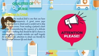 QUALITIES OF
NURSE
5.Attention to Detail:
Every step in the medical field is one that can have
far-reaching consequences. A great nurse pays
excellent attention to detail and is careful not to skip
steps or make errors. From reading a patient’s chart
correctly to remembering the nuances of a delicate
case, there’ s nothing that should be left to chance in
nursing. When a simple mistake can spell tragedy
for another’s life, attention to detail can literally be
the difference between life and death.
Jhansi
 