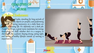QUALITIES OF
NURSE
7.Physical Endurance:
Frequent physical tasks, standing for long periods of
time, lifting heavy objects (or people), and performing
a number of taxing maneuvers on a daily basis are
staples of nursing life. It’s definitely not a desk job.
Always on the go, a great nurse maintains her energy
throughout her shift, whether she’s in a surgery or
checking in on a patient. Staying strong, eating right,
and having a healthy lifestyle outside of nursing is
important too!
Jhansi
 