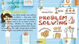QUALITIES OF
NURSE
8.Problem Solving Skills:
A great nurse can think quickly and address
problems as — or before — they arise. With
sick patients, trauma cases, and emergencies,
nurses always need to be on hand to solve a
tricky situation. Whether it’s handling the
family, soothing a patient, dealing with a doctor,
or managing the staff, having good problem
solving skills is a top quality of a great nurse.
Jhansi
 