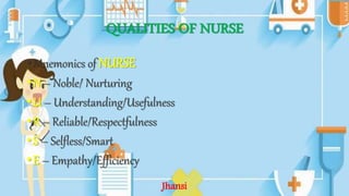 QUALITIES OF NURSE
•Mnemonics of NURSE
•N – Noble/ Nurturing
•U – Understanding/Usefulness
•R – Reliable/Respectfulness
•S – Selfless/Smart
•E – Empathy/Efficiency
Jhansi
 