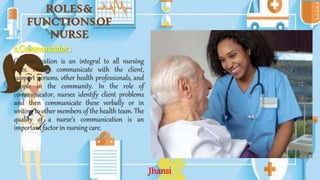 ROLES&
FUNCTIONSOF
NURSE
2.Communicator :
Communication is an integral to all nursing
roles. Nurses communicate with the client,
support persons, other health professionals, and
people in the community. In the role of
communicator, nurses identify client problems
and then communicate these verbally or in
writing to other members of the health team. The
quality of a nurse’s communication is an
important factor in nursing care.
Jhansi
 