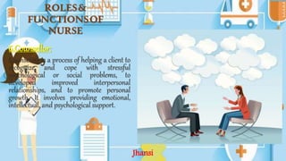 ROLES&
FUNCTIONSOF
NURSE
6.Counsellor:
Counseling is a process of helping a client to
recognize and cope with stressful
psychological or social problems, to
developed improved interpersonal
relationships, and to promote personal
growth. It involves providing emotional,
intellectual, and psychological support.
Jhansi
 